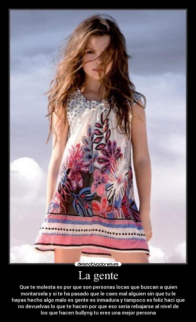 La gente - Que te molesta es por que son personas locas que buscan a quien
montarsela y si te ha pasado que le caes mal alguien sin que tu le
hayas hecho algo malo es gente es inmadura y tampoco es feliz haci que
no devuelvas lo que te hacen por que eso seria rebajarse al nivel de
los que hacen bullyng tu eres una mejor persona