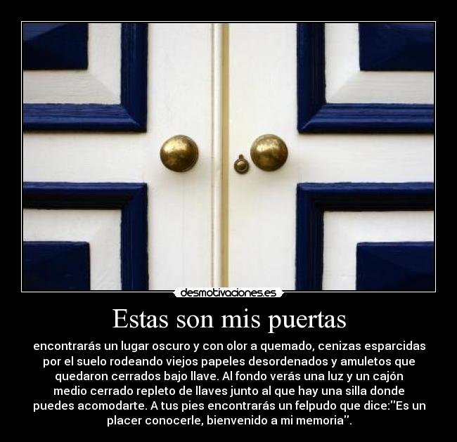 Estas son mis puertas - encontrarás un lugar oscuro y con olor a quemado, cenizas esparcidas
por el suelo rodeando viejos papeles desordenados y amuletos que
quedaron cerrados bajo llave. Al fondo verás una luz y un cajón
medio cerrado repleto de llaves junto al que hay una silla donde
puedes acomodarte. A tus pies encontrarás un felpudo que dice:Es un
placer conocerle, bienvenido a mi memoria.