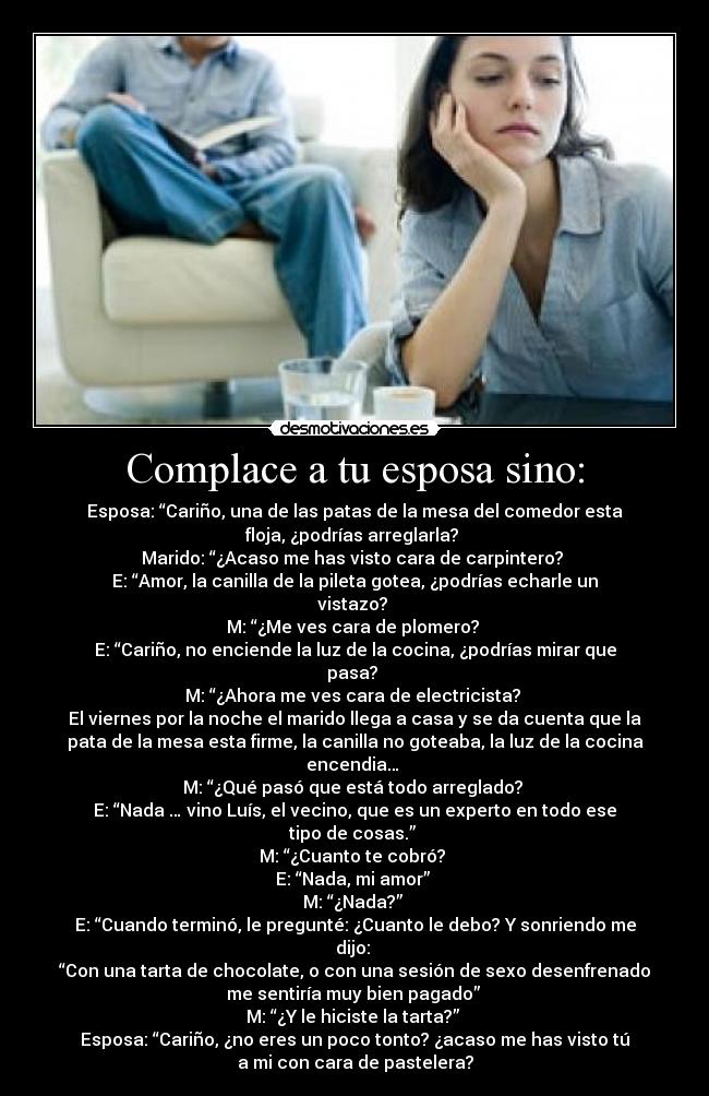Complace a tu esposa sino: - Esposa: “Cariño, una de las patas de la mesa del comedor esta
floja, ¿podrías arreglarla? 
Marido: “¿Acaso me has visto cara de carpintero? 
E: “Amor, la canilla de la pileta gotea, ¿podrías echarle un
vistazo? 
M: “¿Me ves cara de plomero? 
E: “Cariño, no enciende la luz de la cocina, ¿podrías mirar que
pasa? 
M: “¿Ahora me ves cara de electricista? 
El viernes por la noche el marido llega a casa y se da cuenta que la
pata de la mesa esta firme, la canilla no goteaba, la luz de la cocina
encendia… 
M: “¿Qué pasó que está todo arreglado? 
E: “Nada … vino Luís, el vecino, que es un experto en todo ese
tipo de cosas.” 
M: “¿Cuanto te cobró? 
E: “Nada, mi amor” 
M: “¿Nada?” 
E: “Cuando terminó, le pregunté: ¿Cuanto le debo? Y sonriendo me
dijo: 
“Con una tarta de chocolate, o con una sesión de sexo desenfrenado
me sentiría muy bien pagado” 
M: “¿Y le hiciste la tarta?” 
Esposa: “Cariño, ¿no eres un poco tonto? ¿acaso me has visto tú
a mi con cara de pastelera?