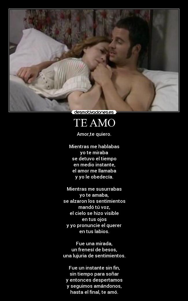 TE AMO - Amor,te quiero.
Mientras me hablabas
yo te miraba
se detuvo el tiempo
en medio instante,
el amor me llamaba
y yo le obedecía.
Mientras me susurrabas
yo te amaba,
se alzaron los sentimientos
mandó tú voz,
el cielo se hizo visible
en tus ojos
y yo pronuncie el querer
en tus labios.
Fue una mirada,
un frenesí de besos,
una lujuria de sentimientos.
Fue un instante sin fin,
sin tiempo para soñar
y entonces despertamos
y seguimos amándonos,
hasta el final, te amó.