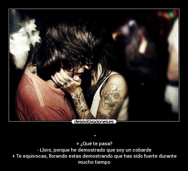 . - + ¿Qué te pasa?
- Lloro, porque he demostrado que soy un cobarde
+ Te equivocas, llorando estas demostrando que has sido fuerte durante mucho tiempo