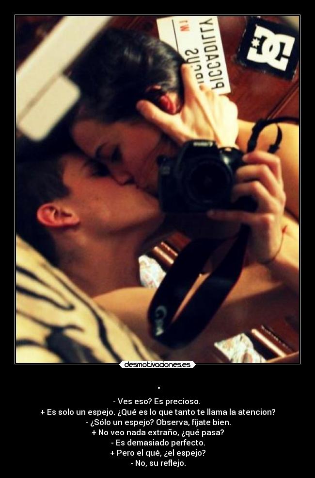 . - - Ves eso? Es precioso. 
+ Es solo un espejo. ¿Qué es lo que tanto te llama la atencion?
- ¿Sólo un espejo? Observa, fíjate bien.
+ No veo nada extraño, ¿qué pasa?
- Es demasiado perfecto.
+ Pero el qué, ¿el espejo?
- No, su reflejo.