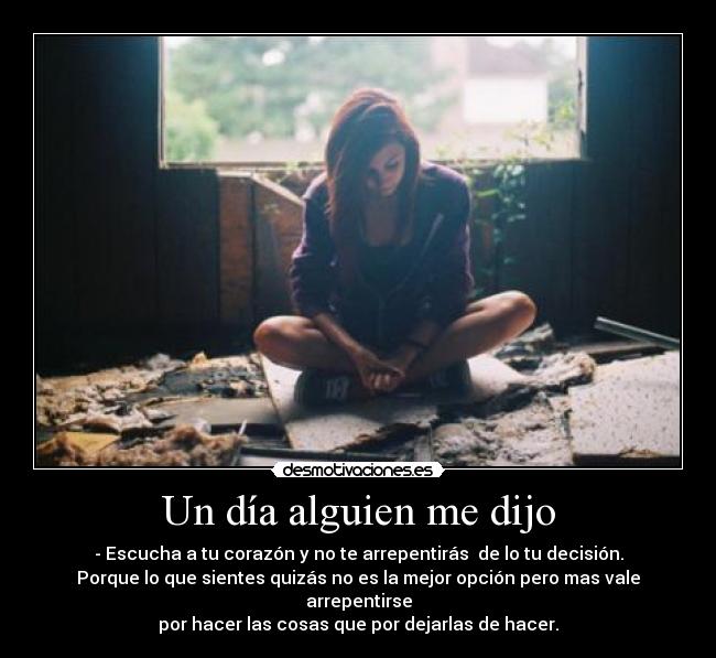 Un día alguien me dijo - - Escucha a tu corazón y no te arrepentirás de lo tu decisión.
Porque lo que sientes quizás no es la mejor opción pero mas vale arrepentirse
por hacer las cosas que por dejarlas de hacer.