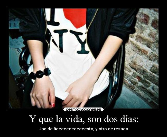 Y que la vida, son dos días: - Uno de fieeeeeeeeeeeesta, y otro de resaca.
