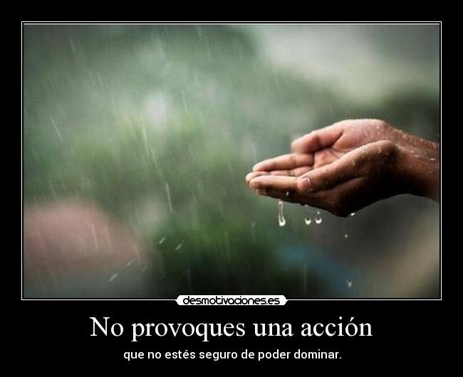 No provoques una acción - que no estés seguro de poder dominar.