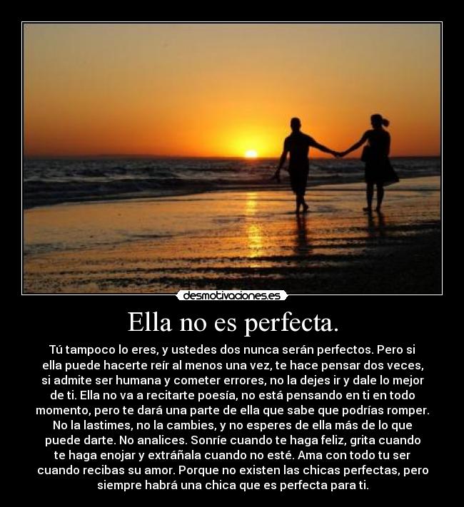 Ella no es perfecta. - Tú tampoco lo eres, y ustedes dos nunca serán perfectos. Pero si
ella puede hacerte reír al menos una vez, te hace pensar dos veces,
si admite ser humana y cometer errores, no la dejes ir y dale lo mejor
de ti. Ella no va a recitarte poesía, no está pensando en ti en todo
momento, pero te dará una parte de ella que sabe que podrías romper.
No la lastimes, no la cambies, y no esperes de ella más de lo que
puede darte. No analices. Sonríe cuando te haga feliz, grita cuando
te haga enojar y extráñala cuando no esté. Ama con todo tu ser
cuando recibas su amor. Porque no existen las chicas perfectas, pero
siempre habrá una chica que es perfecta para ti.