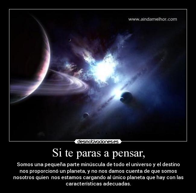 Si te paras a pensar, - Somos una pequeña parte minúscula de todo el universo y el destino
nos proporcionó un planeta, y no nos damos cuenta de que somos
nosotros quien  nos estamos cargando al único planeta que hay con las
características adecuadas.