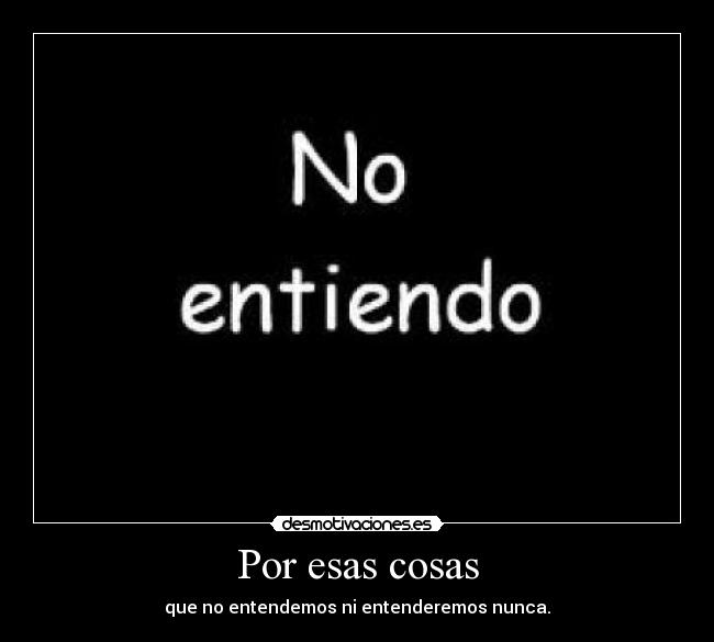 Por esas cosas - que no entendemos ni entenderemos nunca.