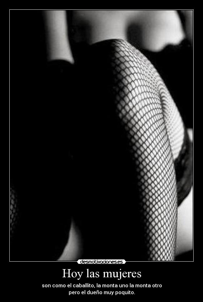 Hoy las mujeres - son como el caballito, la monta uno la monta otro
pero el dueño muy poquito.