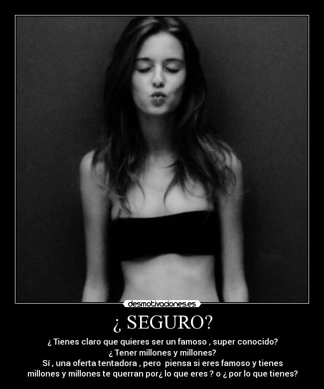 ¿ SEGURO? - ¿ Tienes claro que quieres ser un famoso , super conocido?
¿ Tener millones y millones?
Sí , una oferta tentadora , pero piensa si eres famoso y tienes
millones y millones te querran por¿ lo que eres ? o ¿ por lo que tienes?
