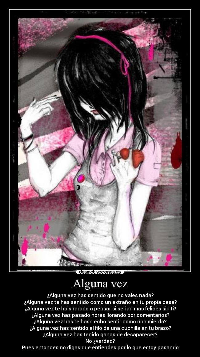 Alguna vez - ¿Alguna vez has sentido que no vales nada?
¿Alguna vez te has sentido como un extraño en tu propia casa?
¿Alguna vez te ha sparado a pensar si serian mas felices sin ti?
¿Alguna vez has pasado horas llorando por comentarios?
¿Alguna vez has te hasn echo sentir como una mierda?
¿Alguna vez has sentido el filo de una cuchilla en tu brazo?
¿Alguna vez has tenido ganas de desaparecer?
No ¿verdad?
Pues entonces no digas que entiendes por lo que estoy pasando