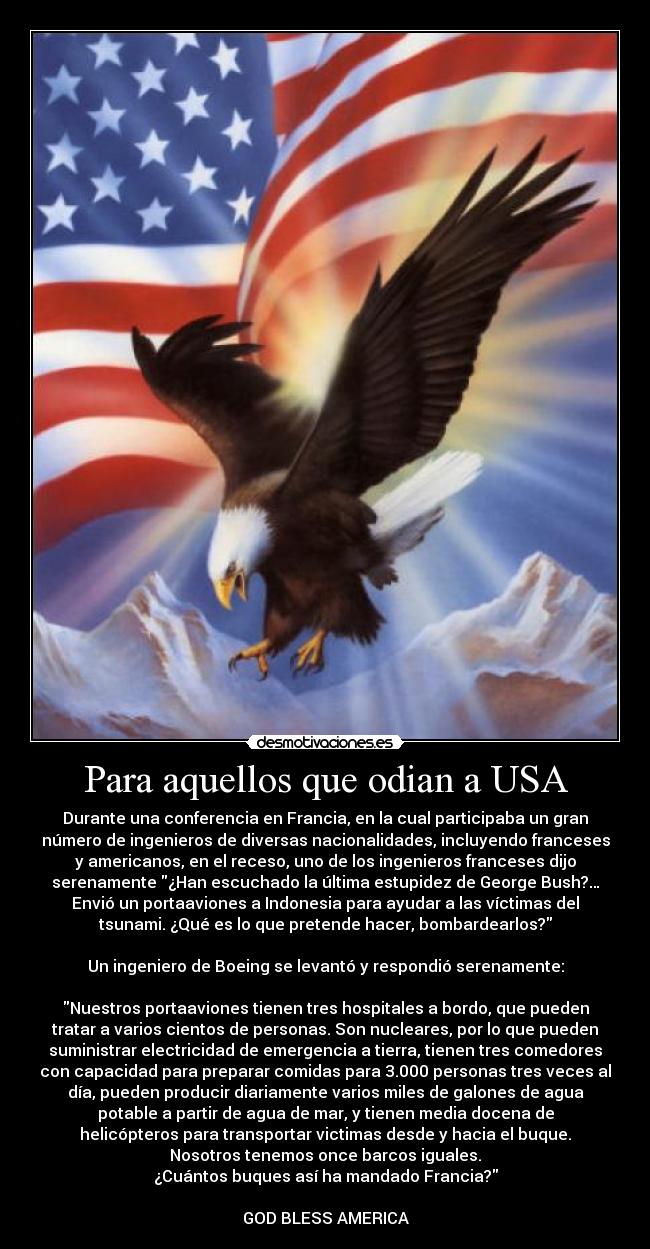 Para aquellos que odian a USA - Durante una conferencia en Francia, en la cual participaba un gran
número de ingenieros de diversas nacionalidades, incluyendo franceses
y americanos, en el receso, uno de los ingenieros franceses dijo
serenamente ¿Han escuchado la última estupidez de George Bush?…
Envió un portaaviones a Indonesia para ayudar a las víctimas del
tsunami. ¿Qué es lo que pretende hacer, bombardearlos?

Un ingeniero de Boeing se levantó y respondió serenamente:

Nuestros portaaviones tienen tres hospitales a bordo, que pueden
tratar a varios cientos de personas. Son nucleares, por lo que pueden
suministrar electricidad de emergencia a tierra, tienen tres comedores
con capacidad para preparar comidas para 3.000 personas tres veces al
día, pueden producir diariamente varios miles de galones de agua
potable a partir de agua de mar, y tienen media docena de
helicópteros para transportar victimas desde y hacia el buque.
Nosotros tenemos once barcos iguales.
¿Cuántos buques así ha mandado Francia?

GOD BLESS AMERICA