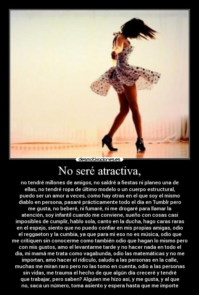 No seré atractiva, - no tendré millones de amigos, no saldré a fiestas ni planeo una de
ellas, no tendré ropa de último modelo o un cuerpo estructural,
puedo ser un amor a veces, como hay otras en el que soy el mismo
diablo en persona, pasaré prácticamente todo el día en Tumblr pero
me gusta, no beberé, ni fumaré, ni me drogaré para llamar la
atención, soy infantil cuando me conviene, sueño con cosas casi
imposibles de cumplir, hablo sola, canto en la ducha, hago caras raras
en el espejo, siento que no puedo confiar en mis propias amigas, odio
el reggaeton y la cumbia, ya que para mi eso no es música, odio que
me critiquen sin conocerme como también odio que hagan lo mismo pero
con mis gustos, amo el levantarme tarde y no hacer nada en todo el
día, mi mamá me trata como vagabunda, odio las matemáticas y no me
importan, amo hacer el rídiculo, saludo a las personas en la calle,
muchas me miran raro pero no las tomo en cuenta, odio a las personas
sin vidas, me trauma el hecho de que algún día creceré y tendré
que trabajar, pero saben? Alguien me hizo así, y me gusta, y al que
no, saca un número, toma asiento y espera hasta que me importe