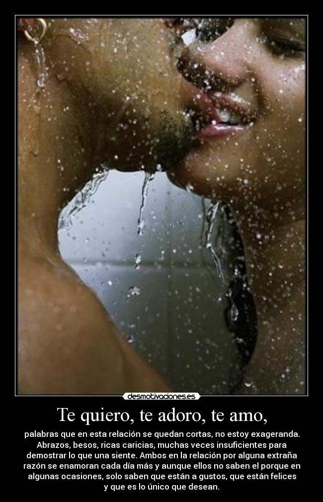 Te quiero, te adoro, te amo, - palabras que en esta relación se quedan cortas, no estoy exageranda.
Abrazos, besos, ricas caricias, muchas veces insuficientes para
demostrar lo que una siente. Ambos en la relación por alguna extraña
razón se enamoran cada día más y aunque ellos no saben el porque en
algunas ocasiones, solo saben que están a gustos, que están felices
y que es lo único que desean.
