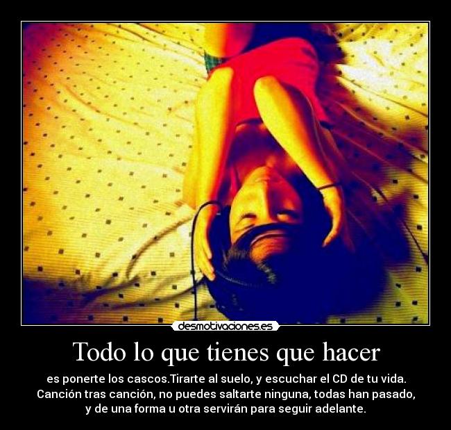 Todo lo que tienes que hacer - es ponerte los cascos.Tirarte al suelo, y escuchar el CD de tu vida.
Canción tras canción, no puedes saltarte ninguna, todas han pasado,
y de una forma u otra servirán para seguir adelante.