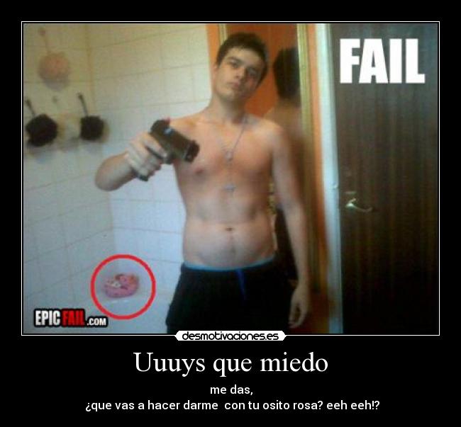 Uuuys que miedo - me das,
¿que vas a hacer darme con tu osito rosa? eeh eeh!?