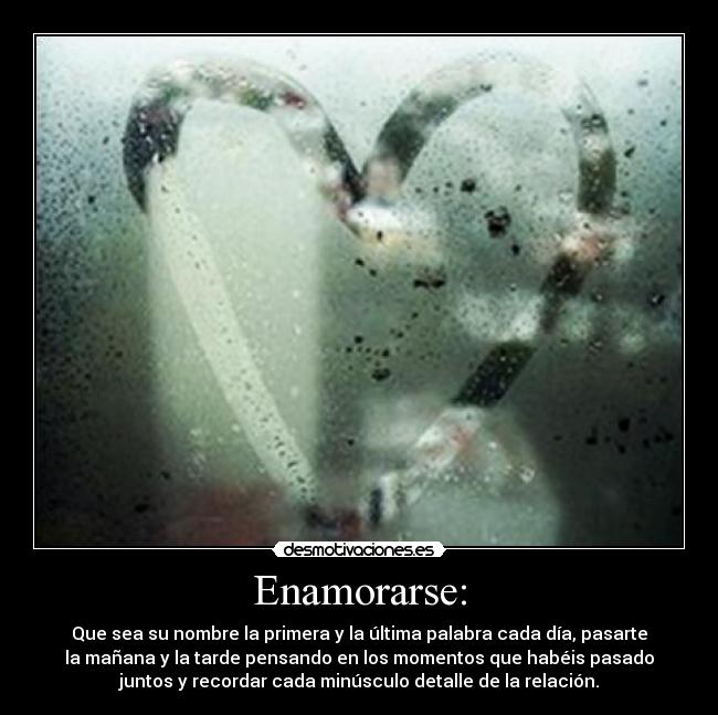 Enamorarse: - Que sea su nombre la primera y la última palabra cada día, pasarte
la mañana y la tarde pensando en los momentos que habéis pasado
juntos y recordar cada minúsculo detalle de la relación.