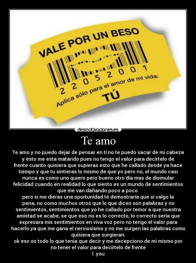Te amo - Te amo y no puedo dejar de pensar en ti no te puedo sacar de mi cabeza
y esto me esta matando pues no tengo el valor para decírtelo de
frente cuanto quisiera que supieras esto que he callado desde ya hace
tiempo y que tu sintieras lo mismo de que yo pero no, el mundo casi
nunca es como uno quiere pero bueno otro día mas de disimular
felicidad cuando en realidad lo que siento es un mundo de sentimientos
que me van dañando poco a poco 
pero si me dieras una oportunidad te demostraría que si valgo la
pena, no como muchos otros que lo que dicen son palabras y no
sentimientos, sentimientos que yo he callado por temor a que nuestra
amistad se acabe, se que eso no es lo correcto, lo correcto sería que
expresara mis sentimientos en viva voz pero no tengo el valor para
hacerlo ya que me gana el nerviosismo y no me surgen las palabras como
quisiera que surgieran.
ok eso es todo lo que tenia que decir y me decepciono de mi mismo por
no tener el valor para decírtelo de frente
I♥ you
