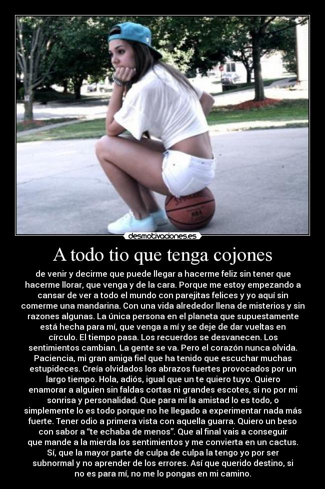 A todo tio que tenga cojones - de venir y decirme que puede llegar a hacerme feliz sin tener que
hacerme llorar, que venga y de la cara. Porque me estoy empezando a
cansar de ver a todo el mundo con parejitas felices y yo aquí sin
comerme una mandarina. Con una vida alrededor llena de misterios y sin
razones algunas. La única persona en el planeta que supuestamente
está hecha para mí, que venga a mí y se deje de dar vueltas en
círculo. El tiempo pasa. Los recuerdos se desvanecen. Los
sentimientos cambian. La gente se va. Pero el corazón nunca olvida.
Paciencia, mi gran amiga fiel que ha tenido que escuchar muchas
estupideces. Creía olvidados los abrazos fuertes provocados por un
largo tiempo. Hola, adiós, igual que un te quiero tuyo. Quiero
enamorar a alguien sin faldas cortas ni grandes escotes, si no por mi
sonrisa y personalidad. Que para mí la amistad lo es todo, o
simplemente lo es todo porque no he llegado a experimentar nada más
fuerte. Tener odio a primera vista con aquella guarra. Quiero un beso
con sabor a “te echaba de menos”. Que al final vais a conseguir
que mande a la mierda los sentimientos y me convierta en un cactus.
Sí, que la mayor parte de culpa de culpa la tengo yo por ser
subnormal y no aprender de los errores. Así que querido destino, si
no es para mí, no me lo pongas en mi camino.