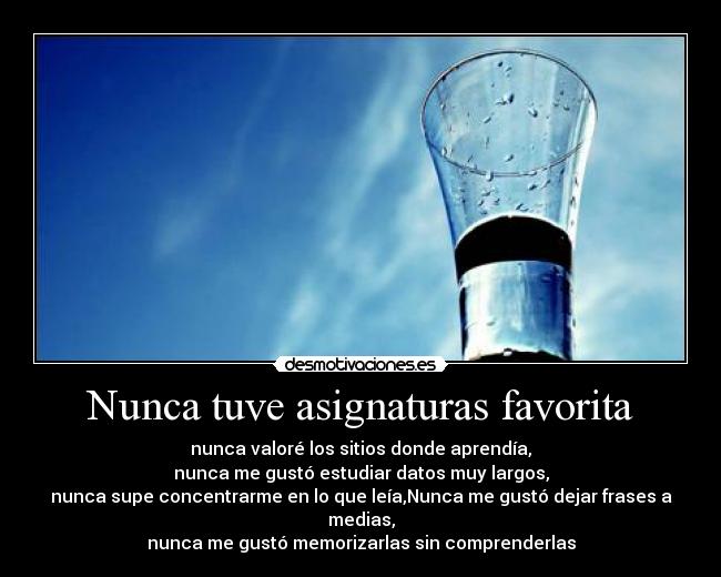 Nunca tuve asignaturas favorita - nunca valoré los sitios donde aprendía,
nunca me gustó estudiar datos muy largos,
nunca supe concentrarme en lo que leía,Nunca me gustó dejar frases a medias,
nunca me gustó memorizarlas sin comprenderlas
