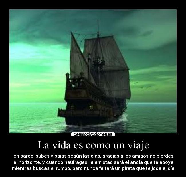La vida es como un viaje - en barco: subes y bajas según las olas, gracias a los amigos no pierdes
el horizonte, y cuando naufrages, la amistad será el ancla que te apoye
mientras buscas el rumbo, pero nunca faltará un pirata que te joda el día