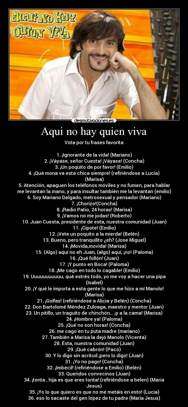 Aqui no hay quien viva - Vota por tu frases favorita
1. ¡Ignorante de la vida! (Mariano)
2. ¡Váyase, señor Cuesta! ¡Váyase! (Concha)
3. ¡Un poquito de por favor! (Emilio)
4. ¡Qué mona va esta chica siempre! (refiriéndose a Lucía)
(Marisa)
5. Atención, apaguen los teléfonos móviles y no fumen, para hablar
me levantan la mano, y para insultar también me la levantan (emilio)
6. Soy Mariano Delgado, metrosexual y pensador (Mariano)
7. ¡Chorizo!(Concha)
8. ¡Radio Patio, 24 horas! (Marisa)
9. ¡Vamos no me jodas! (Roberto)
10. Juan Cuesta, presidente de esta, nuestra comunidad (Juan)
11. ¡Cipote! (Emilio)
12. ¡Vete un poquito a la mierda! (Belén)
13. Bueno, pero tranquilito ¿eh? (Jose Miguel)
14. ¡Movida,movida! (Marisa)
15. (Algo) aquí no eh Juan, (algo) aquí, ¡no! (Paloma)
16. ¡Qué follón! (Juan)
17. ¡Y punto en Boca! (Paloma)
18. ¡Me cago en todo lo cagable! (Emilio)
19. Uuuuuuuuuuu, qué estrés todo, yo me voy a hacer una pipa
(Isabel)
20. ¡Y qué le importa a esta gente lo que me hizo a mí Manolo!
(Marisa)
21. ¡Golfas! (refiriéndose a Alicia y Belén) (Concha)
22. Don Bartolomé Méndez Zuloaga, maestro y mentor (Juan)
23. Un pitillo, un traguito de chinchón... ¡y a la cama! (Marisa)
24. ¡Hombre ya! (Paloma)
25. ¡Qué no son horas! (Concha)
26. me cago en tu puta madre (mariano)
27. También a Marisa la dejó Manolo (Vicenta)
28. Ésta, nuestra comunidad (Juan)
29. ¡Qué cabrón! (Paco)
30. Y lo digo sin acritud ¡pero lo digo! (Juan)
31. ¡Yo no pago! (Concha)
32. ¡Imbécil! (refiriéndose a Emilio) (Belén)
33. Queridos convecinos (Juan)
34. ¡tonta , hija es que eres tonta! (refiriéndose a belen) (Maria
Jesus)
35. ¡Yo lo que quiero es que no me metáis en esto! (Lucia)
36. eso lo sacaste del gen lopez de tu padre (Maria Jesus)
