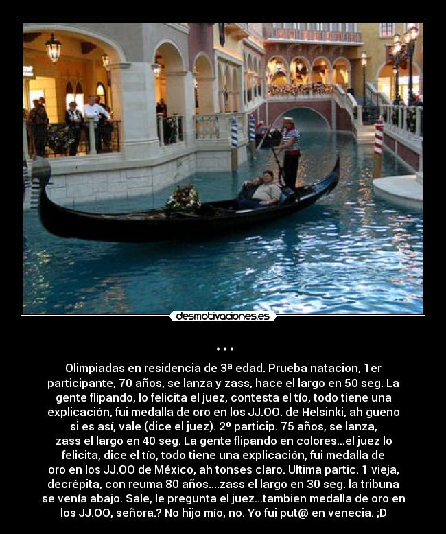 ... - Olimpiadas en residencia de 3ª edad. Prueba natacion, 1er
participante, 70 años, se lanza y zass, hace el largo en 50 seg. La
gente flipando, lo felicita el juez, contesta el tío, todo tiene una
explicación, fui medalla de oro en los JJ.OO. de Helsinki, ah gueno
si es así, vale (dice el juez). 2º particip. 75 años, se lanza,
zass el largo en 40 seg. La gente flipando en colores...el juez lo
felicita, dice el tío, todo tiene una explicación, fui medalla de
oro en los JJ.OO de México, ah tonses claro. Ultima partic. 1 vieja,
decrépita, con reuma 80 años....zass el largo en 30 seg. la tribuna
se venía abajo. Sale, le pregunta el juez...tambien medalla de oro en
los JJ.OO, señora.? No hijo mío, no. Yo fui put@ en venecia. ;D