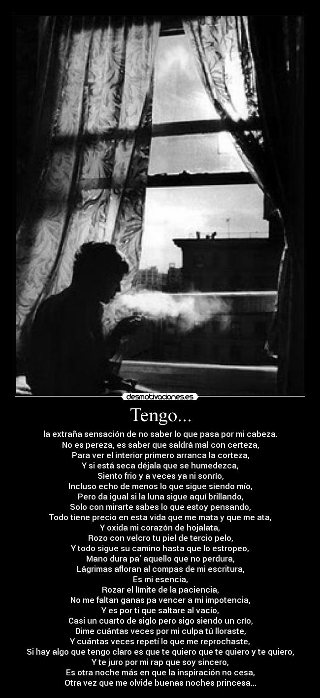 Tengo... - la extraña sensación de no saber lo que pasa por mi cabeza.
No es pereza, es saber que saldrá mal con certeza,
Para ver el interior primero arranca la corteza,
Y si está seca déjala que se humedezca,
Siento frio y a veces ya ni sonrío,
Incluso echo de menos lo que sigue siendo mío,
Pero da igual si la luna sigue aquí brillando,
Solo con mirarte sabes lo que estoy pensando,
Todo tiene precio en esta vida que me mata y que me ata,
Y oxida mi corazón de hojalata,
Rozo con velcro tu piel de tercio pelo,
Y todo sigue su camino hasta que lo estropeo,
Mano dura pa aquello que no perdura,
Lágrimas afloran al compas de mi escritura,
Es mi esencia,
Rozar el límite de la paciencia,
No me faltan ganas pa vencer a mi impotencia,
Y es por ti que saltare al vacío,
Casi un cuarto de siglo pero sigo siendo un crío,
Dime cuántas veces por mi culpa tú lloraste,
Y cuántas veces repetí lo que me reprochaste,
Si hay algo que tengo claro es que te quiero que te quiero y te quiero,
Y te juro por mi rap que soy sincero,
Es otra noche más en que la inspiración no cesa,
Otra vez que me olvide buenas noches princesa...