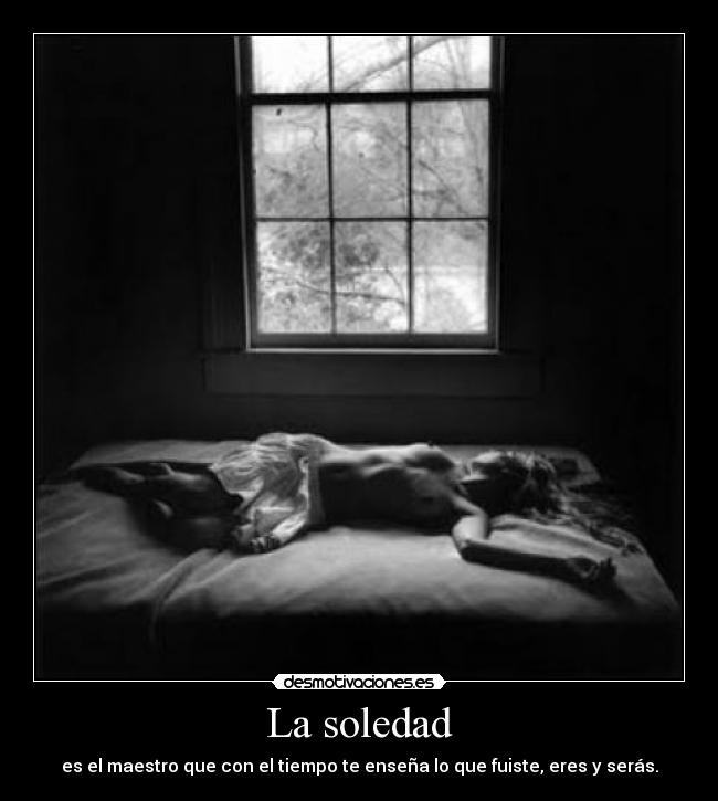 La soledad - es el maestro que con el tiempo te enseña lo que fuiste, eres y serás.