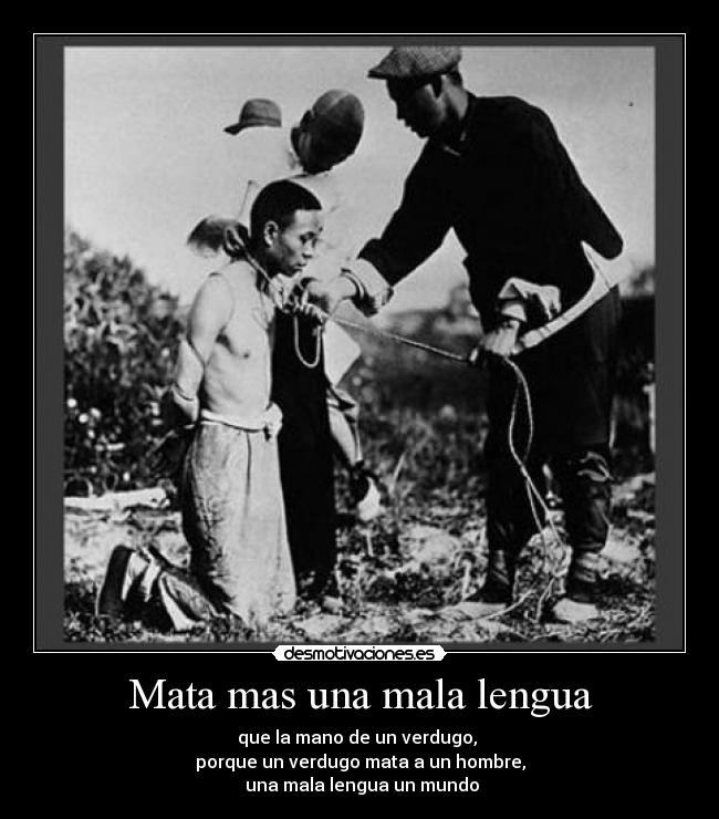 Mata mas una mala lengua - que la mano de un verdugo,
porque un verdugo mata a un hombre,
una mala lengua un mundo