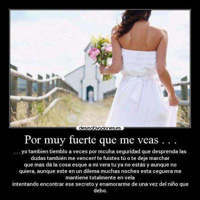 Por muy fuerte que me veas . . . - . . . yo tambien tiemblo a veces por mcuha seguridad que desprenda las
dudas también me vencen! te fuistes tú o te deje marchar
que mas dá la cosa esque a mi vera tu ya no estás y aunque no
quiera, aunque este en un dilema muchas noches esta ceguera me
mantiene totalmente en vela
intentando encontrar ese secreto y enamorarme de una vez del niño que
debo.