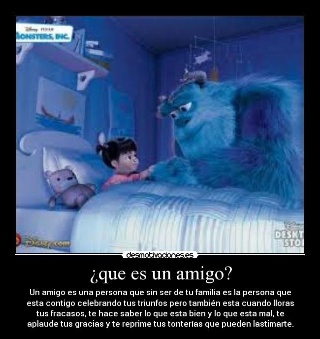 ¿que es un amigo? - Un amigo es una persona que sin ser de tu familia es la persona que
esta contigo celebrando tus triunfos pero también esta cuando lloras
tus fracasos, te hace saber lo que esta bien y lo que esta mal, te
aplaude tus gracias y te reprime tus tonterías que pueden lastimarte.