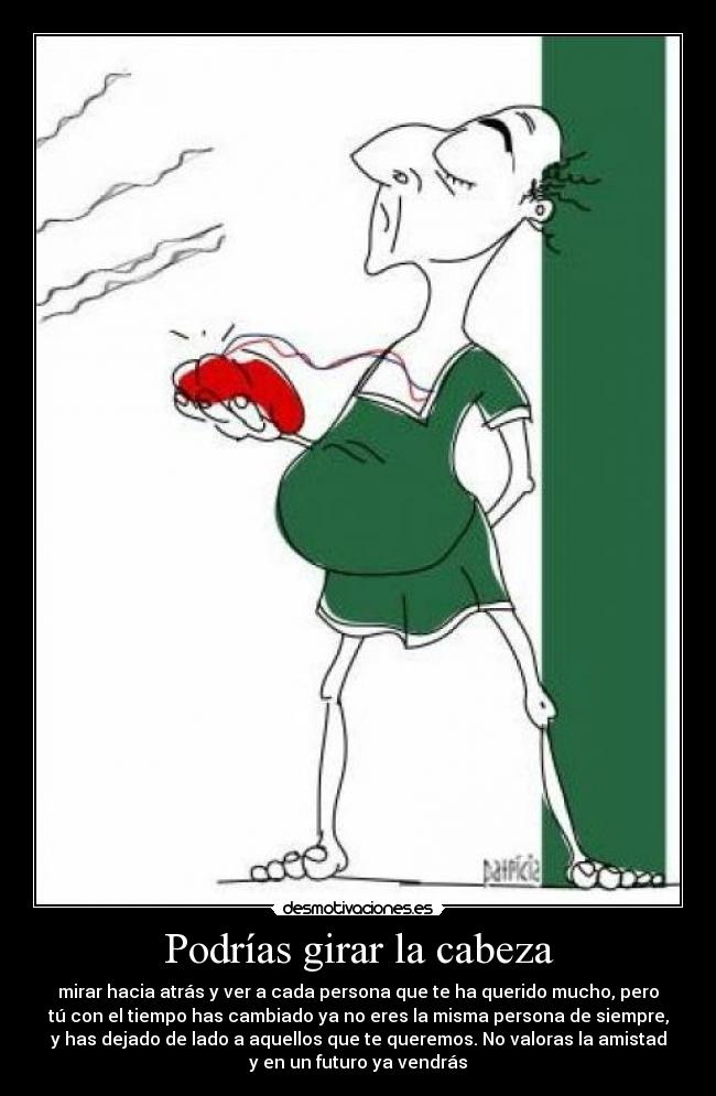 Podrías girar la cabeza - mirar hacia atrás y ver a cada persona que te ha querido mucho, pero
tú con el tiempo has cambiado ya no eres la misma persona de siempre,
y has dejado de lado a aquellos que te queremos. No valoras la amistad
y en un futuro ya vendrás