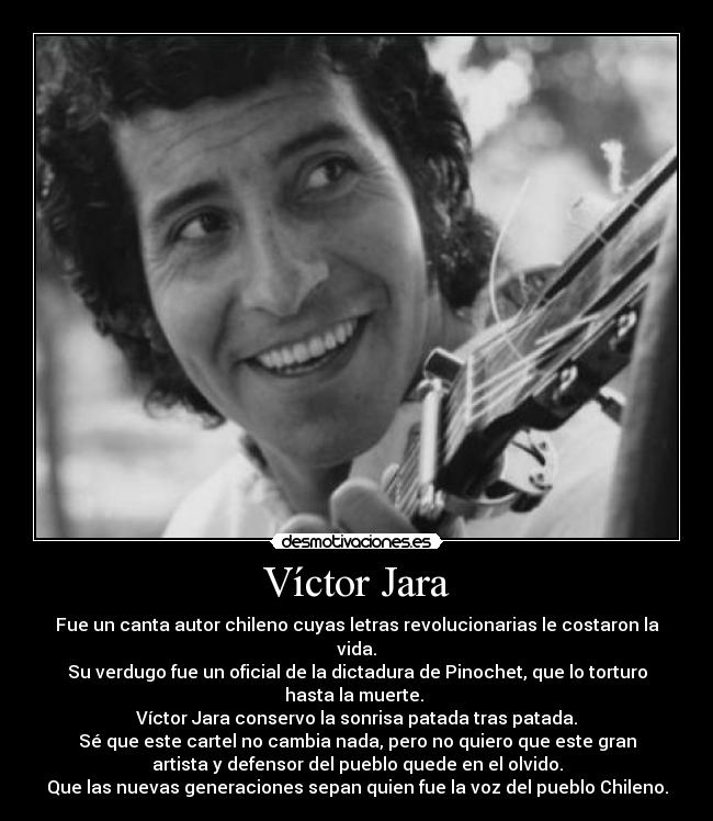 Víctor Jara - Fue un canta autor chileno cuyas letras revolucionarias le costaron la
vida.
Su verdugo fue un oficial de la dictadura de Pinochet, que lo torturo
hasta la muerte. 
Víctor Jara conservo la sonrisa patada tras patada.
Sé que este cartel no cambia nada, pero no quiero que este gran
artista y defensor del pueblo quede en el olvido.
Que las nuevas generaciones sepan quien fue la voz del pueblo Chileno.