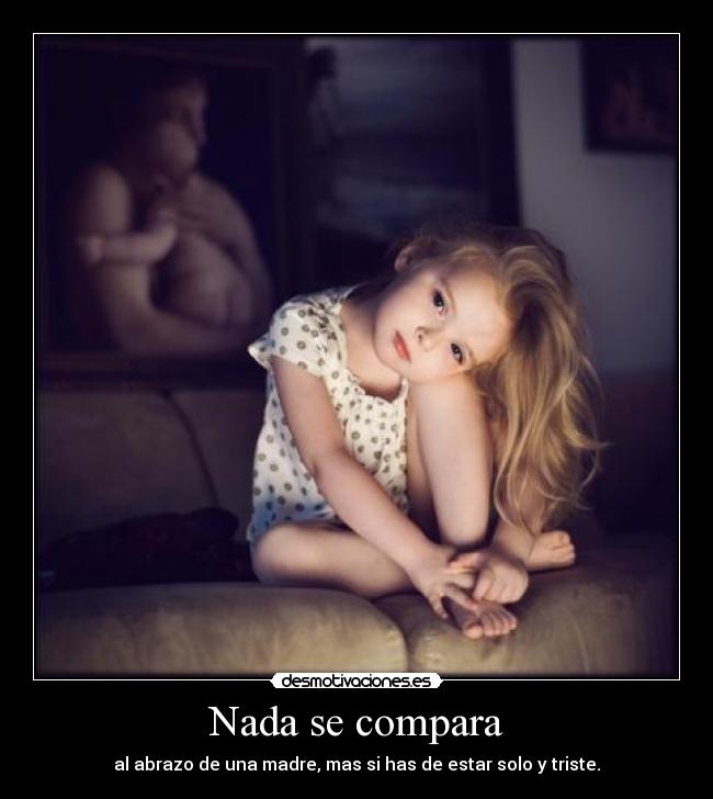 Nada se compara - al abrazo de una madre, mas si has de estar solo y triste.