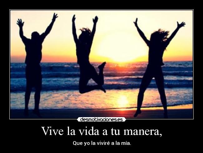 Vive la vida a tu manera, - Que yo la viviré a la mía.
