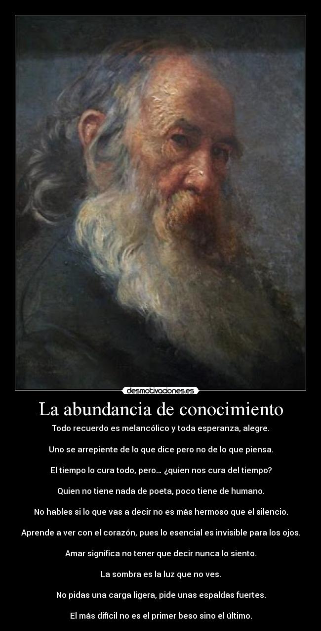 La abundancia de conocimiento - Todo recuerdo es melancólico y toda esperanza, alegre.

Uno se arrepiente de lo que dice pero no de lo que piensa.

El tiempo lo cura todo, pero… ¿quien nos cura del tiempo?

Quien no tiene nada de poeta, poco tiene de humano.

No hables si lo que vas a decir no es más hermoso que el silencio.

Aprende a ver con el corazón, pues lo esencial es invisible para los ojos.

Amar significa no tener que decir nunca lo siento.

La sombra es la luz que no ves.

No pidas una carga ligera, pide unas espaldas fuertes.

El más difícil no es el primer beso sino el último.