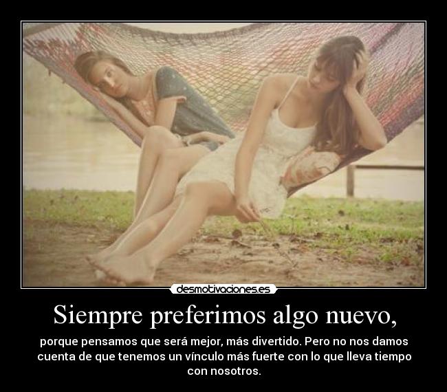 Siempre preferimos algo nuevo, - porque pensamos que será mejor, más divertido. Pero no nos damos
cuenta de que tenemos un vínculo más fuerte con lo que lleva tiempo
con nosotros.
