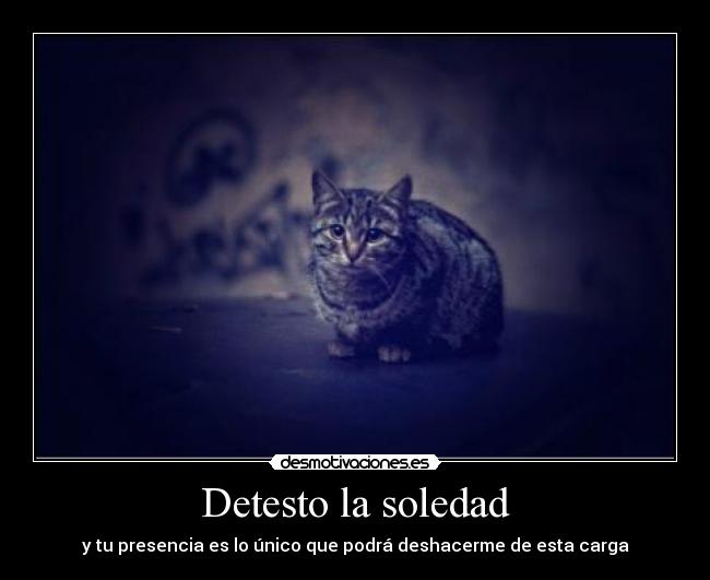 Detesto la soledad - y tu presencia es lo único que podrá deshacerme de esta carga