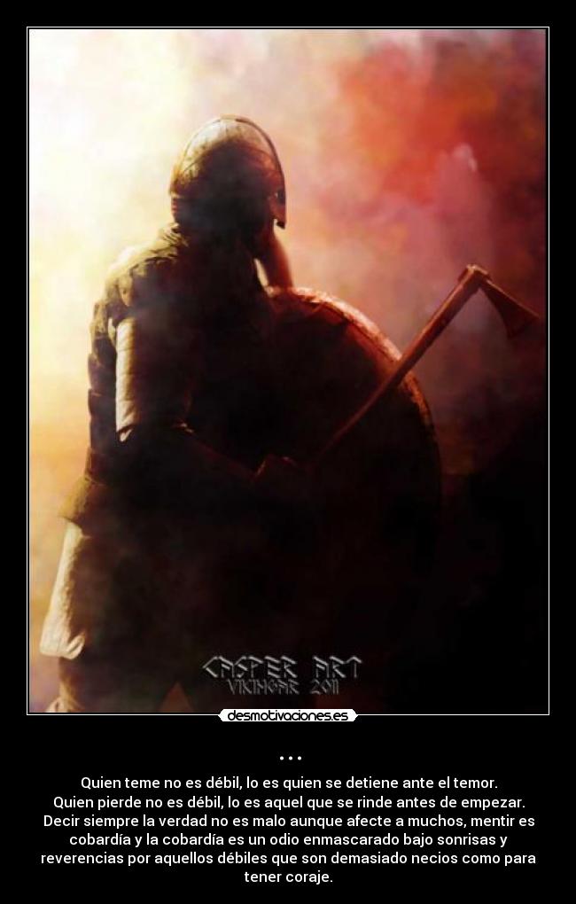 ... - Quien teme no es débil, lo es quien se detiene ante el temor.
Quien pierde no es débil, lo es aquel que se rinde antes de empezar.
Decir siempre la verdad no es malo aunque afecte a muchos, mentir es
cobardía y la cobardía es un odio enmascarado bajo sonrisas y
reverencias por aquellos débiles que son demasiado necios como para
tener coraje.