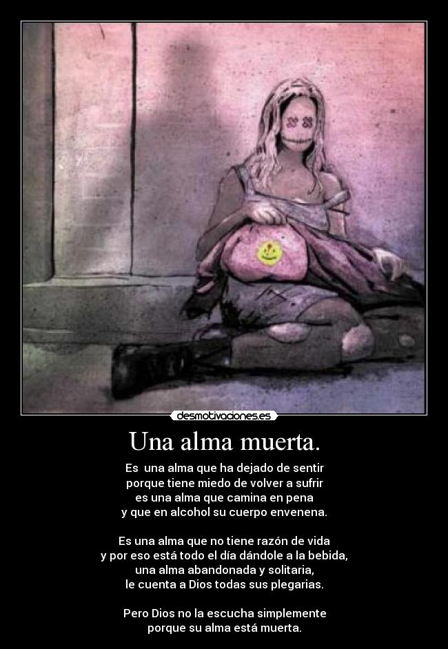 Una alma muerta. - Es  una alma que ha dejado de sentir
porque tiene miedo de volver a sufrir
es una alma que camina en pena
y que en alcohol su cuerpo envenena.

Es una alma que no tiene razón de vida
y por eso está todo el día dándole a la bebida,
una alma abandonada y solitaria,
le cuenta a Dios todas sus plegarias.

Pero Dios no la escucha simplemente
porque su alma está muerta.