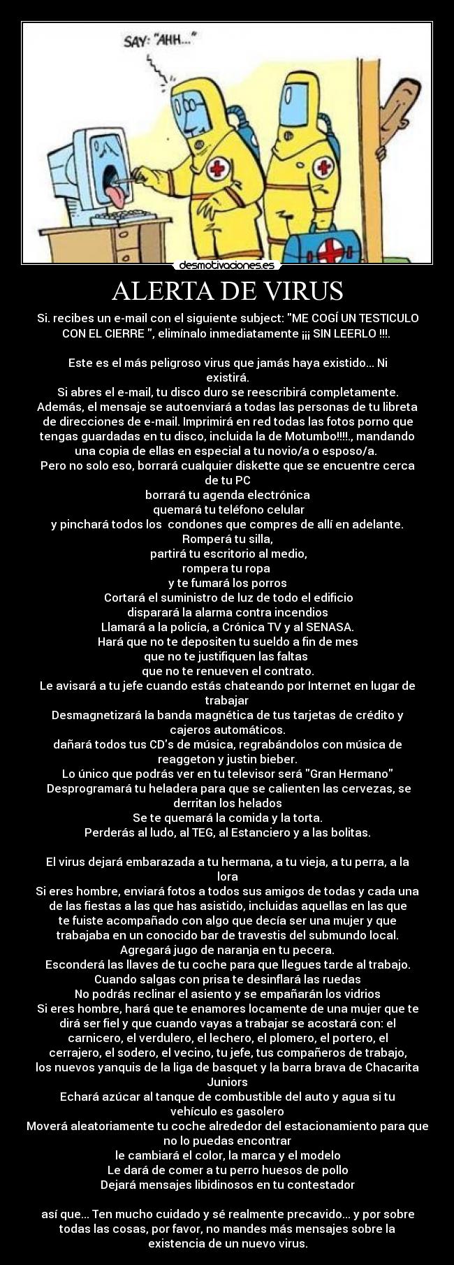 ALERTA DE VIRUS - Si. recibes un e-mail con el siguiente subject: ME COGÍ UN TESTICULO
CON EL CIERRE , elimínalo inmediatamente ¡¡¡ SIN LEERLO !!!. 

Este es el más peligroso virus que jamás haya existido... Ni
existirá.
Si abres el e-mail, tu disco duro se reescribirá completamente.
Además, el mensaje se autoenviará a todas las personas de tu libreta
de direcciones de e-mail. Imprimirá en red todas las fotos porno que
tengas guardadas en tu disco, incluida la de Motumbo!!!!., mandando
una copia de ellas en especial a tu novio/a o esposo/a. 
Pero no solo eso, borrará cualquier diskette que se encuentre cerca
de tu PC
borrará tu agenda electrónica
 quemará tu teléfono celular
y pinchará todos los  condones que compres de allí en adelante.
Romperá tu silla,
 partirá tu escritorio al medio,
rompera tu ropa 
y te fumará los porros
 Cortará el suministro de luz de todo el edificio
disparará la alarma contra incendios
Llamará a la policía, a Crónica TV y al SENASA.
Hará que no te depositen tu sueldo a fin de mes
que no te justifiquen las faltas 
que no te renueven el contrato.
Le avisará a tu jefe cuando estás chateando por Internet en lugar de
trabajar
Desmagnetizará la banda magnética de tus tarjetas de crédito y
cajeros automáticos.
dañará todos tus CDs de música, regrabándolos con música de
reaggeton y justin bieber.
Lo único que podrás ver en tu televisor será Gran Hermano
 Desprogramará tu heladera para que se calienten las cervezas, se
derritan los helados
Se te quemará la comida y la torta.
Perderás al ludo, al TEG, al Estanciero y a las bolitas.

El virus dejará embarazada a tu hermana, a tu vieja, a tu perra, a la
lora
Si eres hombre, enviará fotos a todos sus amigos de todas y cada una
de las fiestas a las que has asistido, incluidas aquellas en las que
te fuiste acompañado con algo que decía ser una mujer y que
trabajaba en un conocido bar de travestis del submundo local.
Agregará jugo de naranja en tu pecera.
Esconderá las llaves de tu coche para que llegues tarde al trabajo.
Cuando salgas con prisa te desinflará las ruedas
No podrás reclinar el asiento y se empañarán los vidrios
Si eres hombre, hará que te enamores locamente de una mujer que te
dirá ser fiel y que cuando vayas a trabajar se acostará con: el
carnicero, el verdulero, el lechero, el plomero, el portero, el
cerrajero, el sodero, el vecino, tu jefe, tus compañeros de trabajo,
los nuevos yanquis de la liga de basquet y la barra brava de Chacarita
Juniors
Echará azúcar al tanque de combustible del auto y agua si tu
vehículo es gasolero
Moverá aleatoriamente tu coche alrededor del estacionamiento para que
no lo puedas encontrar
le cambiará el color, la marca y el modelo
Le dará de comer a tu perro huesos de pollo
Dejará mensajes libidinosos en tu contestador

así que... Ten mucho cuidado y sé realmente precavido... y por sobre
todas las cosas, por favor, no mandes más mensajes sobre la
existencia de un nuevo virus.