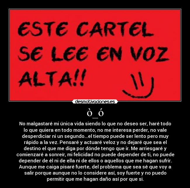 ò_ó - No malgastaré mi única vida siendo lo que no deseo ser, haré todo
lo que quiera en todo momento, no me interesa perder, no vale
desperdiciar ni un segundo...el tiempo puede ser lento pero muy
rápido a la vez. Pensaré y actuaré veloz y no dejaré que sea el
destino el que me diga por dónde tengo que ir. Me arriesgaré y
comienzaré a sonreír, mi felicidad no puede depender de ti, no puede
depender de él ni de ella ni de ellos o aquellos que me hagan sufrir.
Aunque me caiga pisaré fuerte, del problema que sea sé que voy a
salir porque aunque no lo considere así, soy fuerte y no puedo
permitir que me hagan daño así por que si.