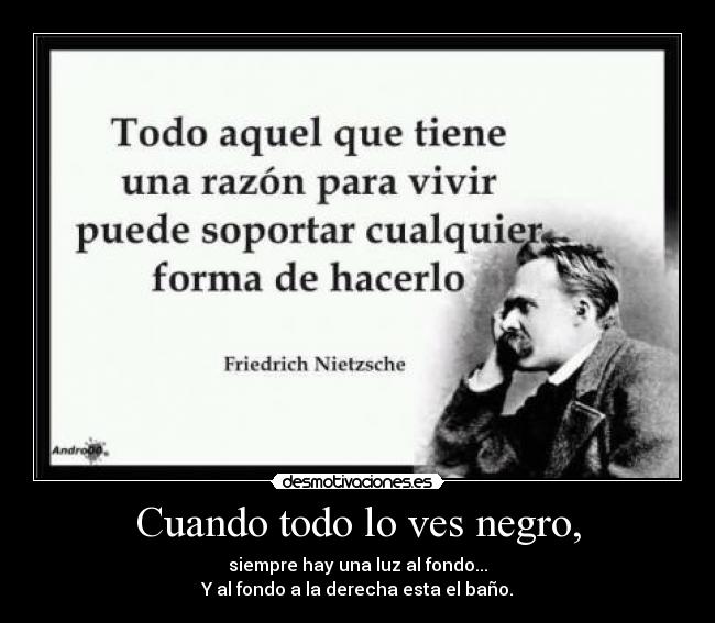 Cuando todo lo ves negro, - siempre hay una luz al fondo...
Y al fondo a la derecha esta el baño.