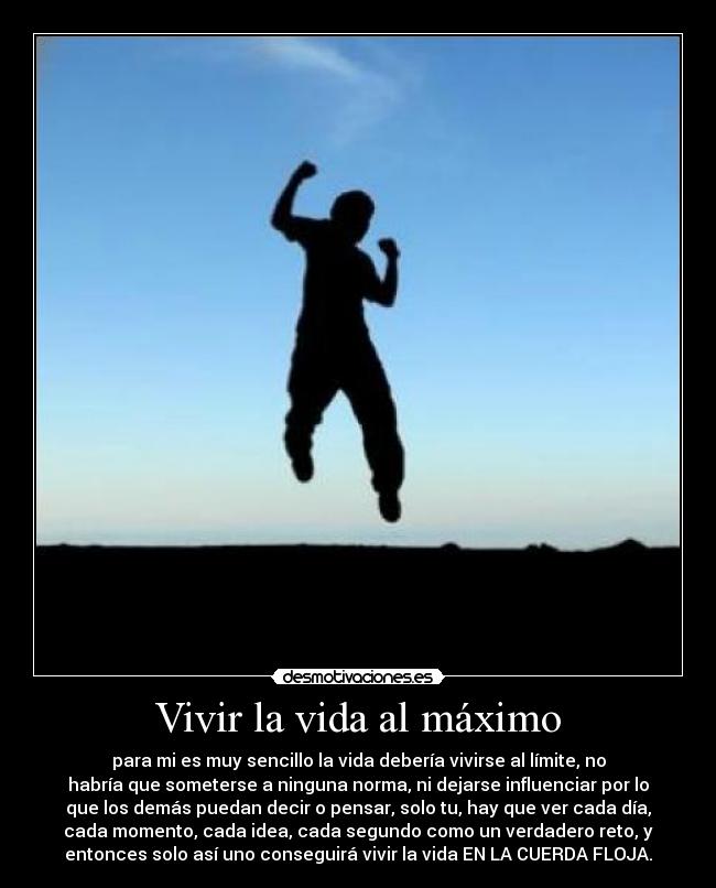 Vivir la vida al máximo - para mi es muy sencillo la vida debería vivirse al límite, no
habría que someterse a ninguna norma, ni dejarse influenciar por lo
que los demás puedan decir o pensar, solo tu, hay que ver cada día,
cada momento, cada idea, cada segundo como un verdadero reto, y
entonces solo así uno conseguirá vivir la vida EN LA CUERDA FLOJA.