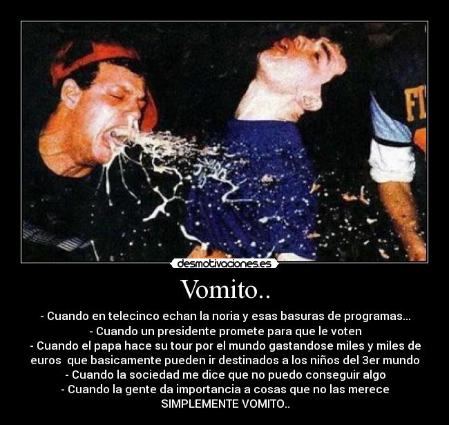 Vomito.. - - Cuando en telecinco echan la noria y esas basuras de programas...
- Cuando un presidente promete para que le voten
- Cuando el papa hace su tour por el mundo gastandose miles y miles de
euros que basicamente pueden ir destinados a los niños del 3er mundo
- Cuando la sociedad me dice que no puedo conseguir algo
- Cuando la gente da importancia a cosas que no las merece
SIMPLEMENTE VOMITO..