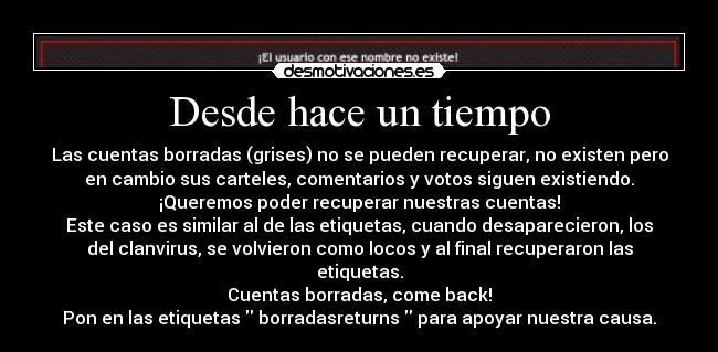 Desde hace un tiempo - Las cuentas borradas (grises) no se pueden recuperar, no existen pero
en cambio sus carteles, comentarios y votos siguen existiendo.
¡Queremos poder recuperar nuestras cuentas!
Este caso es similar al de las etiquetas, cuando desaparecieron, los
del clanvirus, se volvieron como locos y al final recuperaron las
etiquetas.
Cuentas borradas, come back!
Pon en las etiquetas  borradasreturns  para apoyar nuestra causa.