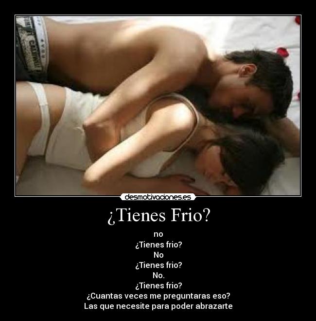 ¿Tienes Frio? - no
¿Tienes frio?
No
¿Tienes frio?
No.
¿Tienes frio?
¿Cuantas veces me preguntaras eso?
Las que necesite para poder abrazarte
