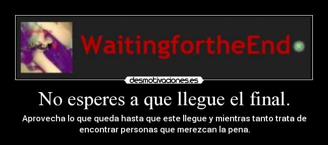 No esperes a que llegue el final. - Aprovecha lo que queda hasta que este llegue y mientras tanto trata de
encontrar personas que merezcan la pena.