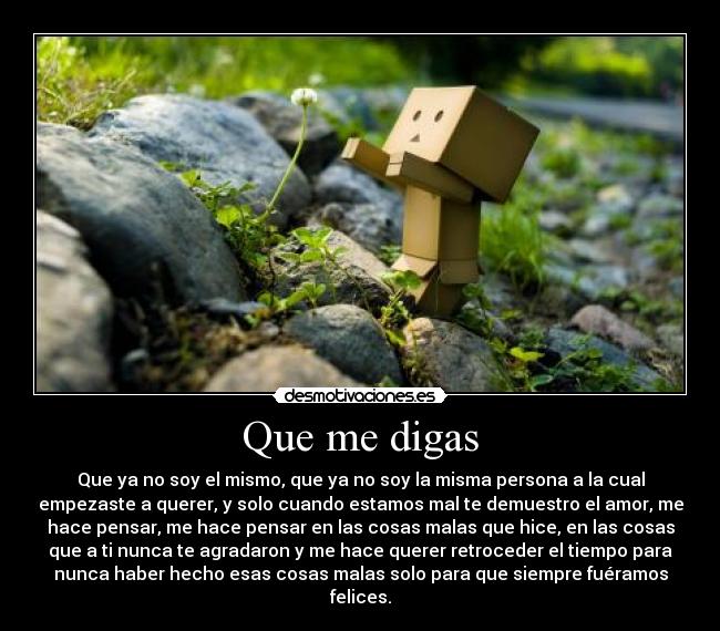 Que me digas - Que ya no soy el mismo, que ya no soy la misma persona a la cual
empezaste a querer, y solo cuando estamos mal te demuestro el amor, me
hace pensar, me hace pensar en las cosas malas que hice, en las cosas
que a ti nunca te agradaron y me hace querer retroceder el tiempo para
nunca haber hecho esas cosas malas solo para que siempre fuéramos
felices.